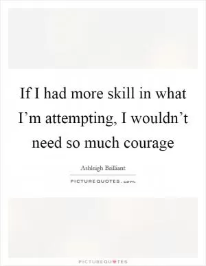 If I had more skill in what I’m attempting, I wouldn’t need so much courage Picture Quote #1