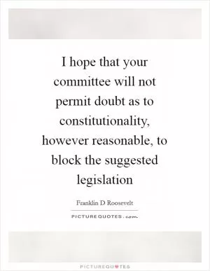 I hope that your committee will not permit doubt as to constitutionality, however reasonable, to block the suggested legislation Picture Quote #1