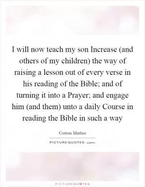 I will now teach my son Increase (and others of my children) the way of raising a lesson out of every verse in his reading of the Bible; and of turning it into a Prayer; and engage him (and them) unto a daily Course in reading the Bible in such a way Picture Quote #1