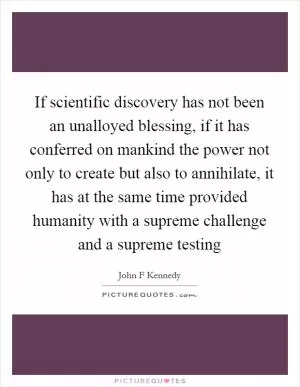 If scientific discovery has not been an unalloyed blessing, if it has conferred on mankind the power not only to create but also to annihilate, it has at the same time provided humanity with a supreme challenge and a supreme testing Picture Quote #1