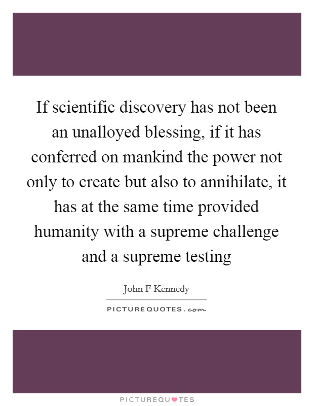 If scientific discovery has not been an unalloyed blessing, if it has conferred on mankind the power not only to create but also to annihilate, it has at the same time provided humanity with a supreme challenge and a supreme testing Picture Quote #1