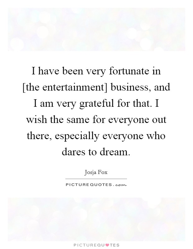 I have been very fortunate in [the entertainment] business, and I am very grateful for that. I wish the same for everyone out there, especially everyone who dares to dream Picture Quote #1