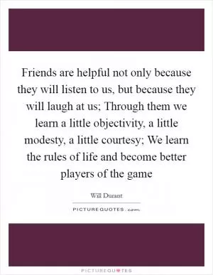 Friends are helpful not only because they will listen to us, but because they will laugh at us; Through them we learn a little objectivity, a little modesty, a little courtesy; We learn the rules of life and become better players of the game Picture Quote #1