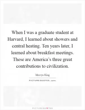 When I was a graduate student at Harvard, I learned about showers and central heating. Ten years later, I learned about breakfast meetings. These are America’s three great contributions to civilization Picture Quote #1