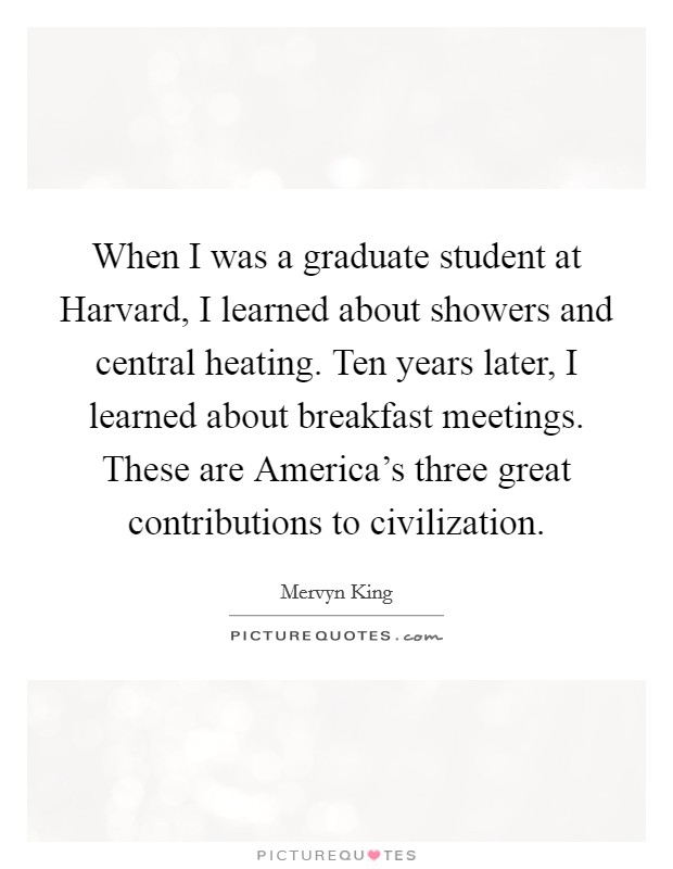 When I was a graduate student at Harvard, I learned about showers and central heating. Ten years later, I learned about breakfast meetings. These are America's three great contributions to civilization Picture Quote #1