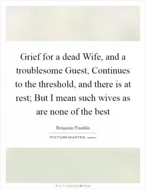 Grief for a dead Wife, and a troublesome Guest, Continues to the threshold, and there is at rest; But I mean such wives as are none of the best Picture Quote #1