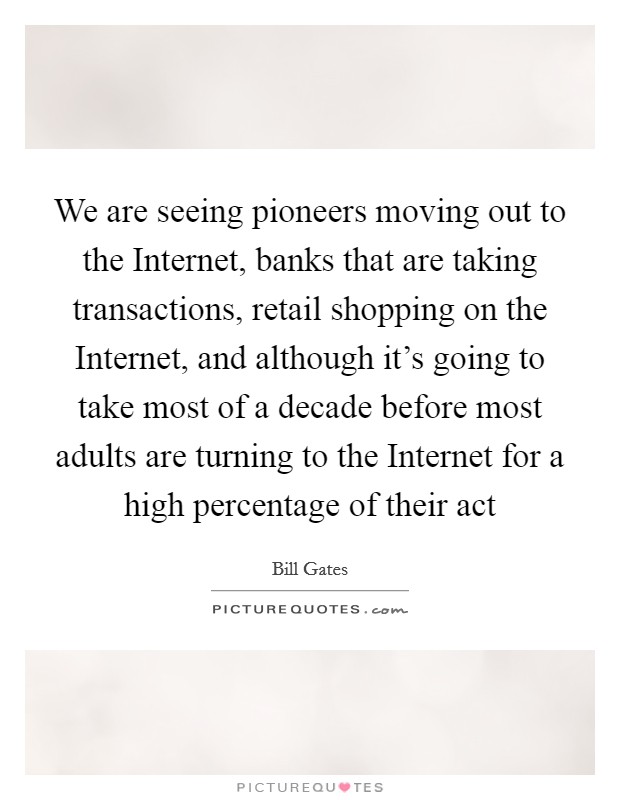 We are seeing pioneers moving out to the Internet, banks that are taking transactions, retail shopping on the Internet, and although it's going to take most of a decade before most adults are turning to the Internet for a high percentage of their act Picture Quote #1