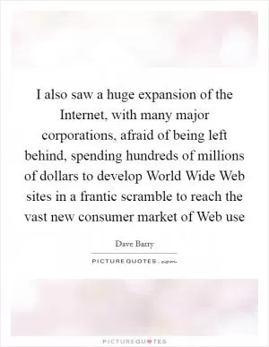 I also saw a huge expansion of the Internet, with many major corporations, afraid of being left behind, spending hundreds of millions of dollars to develop World Wide Web sites in a frantic scramble to reach the vast new consumer market of Web use Picture Quote #1