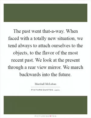 The past went that-a-way. When faced with a totally new situation, we tend always to attach ourselves to the objects, to the flavor of the most recent past. We look at the present through a rear view mirror. We march backwards into the future Picture Quote #1