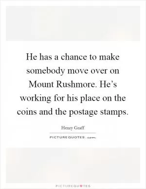 He has a chance to make somebody move over on Mount Rushmore. He’s working for his place on the coins and the postage stamps Picture Quote #1