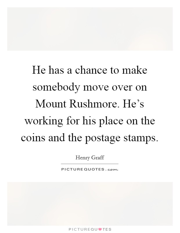 He has a chance to make somebody move over on Mount Rushmore. He's working for his place on the coins and the postage stamps Picture Quote #1
