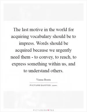 The last motive in the world for acquiring vocabulary should be to impress. Words should be acquired because we urgently need them - to convey, to reach, to express something within us, and to understand others Picture Quote #1