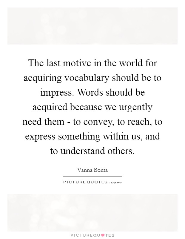 The last motive in the world for acquiring vocabulary should be to impress. Words should be acquired because we urgently need them - to convey, to reach, to express something within us, and to understand others Picture Quote #1