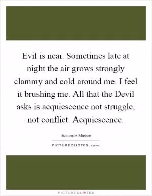 Evil is near. Sometimes late at night the air grows strongly clammy and cold around me. I feel it brushing me. All that the Devil asks is acquiescence not struggle, not conflict. Acquiescence Picture Quote #1