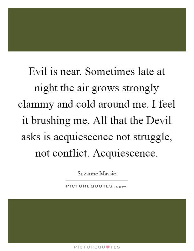 Evil is near. Sometimes late at night the air grows strongly clammy and cold around me. I feel it brushing me. All that the Devil asks is acquiescence not struggle, not conflict. Acquiescence Picture Quote #1