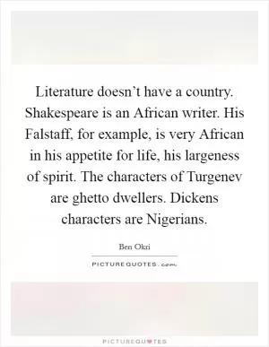 Literature doesn’t have a country. Shakespeare is an African writer. His Falstaff, for example, is very African in his appetite for life, his largeness of spirit. The characters of Turgenev are ghetto dwellers. Dickens characters are Nigerians Picture Quote #1