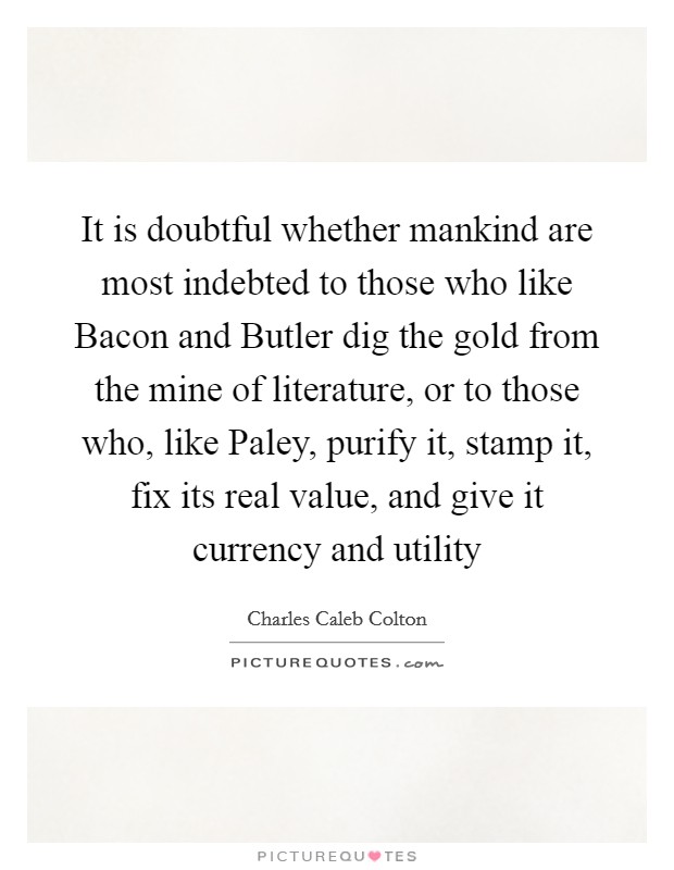 It is doubtful whether mankind are most indebted to those who like Bacon and Butler dig the gold from the mine of literature, or to those who, like Paley, purify it, stamp it, fix its real value, and give it currency and utility Picture Quote #1