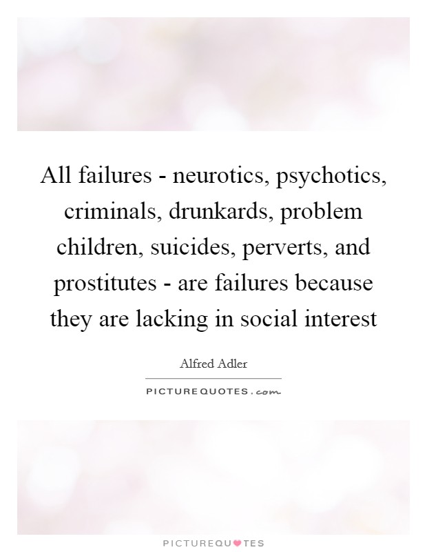 All failures - neurotics, psychotics, criminals, drunkards, problem children, suicides, perverts, and prostitutes - are failures because they are lacking in social interest Picture Quote #1