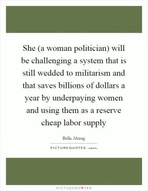 She (a woman politician) will be challenging a system that is still wedded to militarism and that saves billions of dollars a year by underpaying women and using them as a reserve cheap labor supply Picture Quote #1