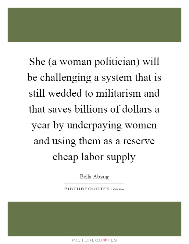 She (a woman politician) will be challenging a system that is still wedded to militarism and that saves billions of dollars a year by underpaying women and using them as a reserve cheap labor supply Picture Quote #1