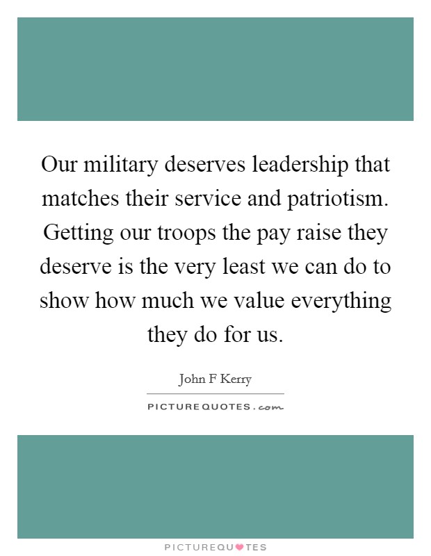 Our military deserves leadership that matches their service and patriotism. Getting our troops the pay raise they deserve is the very least we can do to show how much we value everything they do for us Picture Quote #1