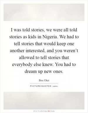 I was told stories, we were all told stories as kids in Nigeria. We had to tell stories that would keep one another interested, and you weren’t allowed to tell stories that everybody else knew. You had to dream up new ones Picture Quote #1