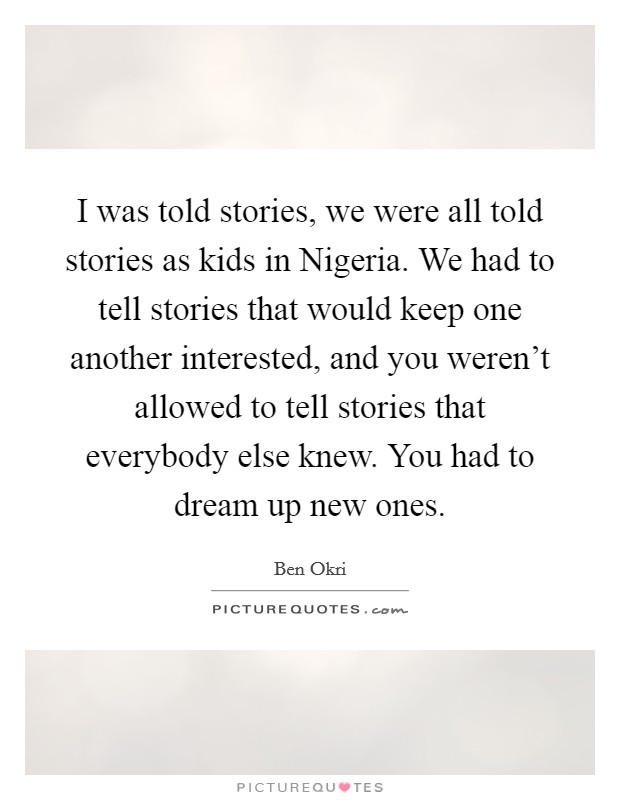 I was told stories, we were all told stories as kids in Nigeria. We had to tell stories that would keep one another interested, and you weren't allowed to tell stories that everybody else knew. You had to dream up new ones Picture Quote #1
