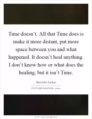 Time doesn’t. All that Time does is make it more distant, put more space between you and what happened. It doesn’t heal anything. I don’t know how or what does the healing, but it isn’t Time Picture Quote #1