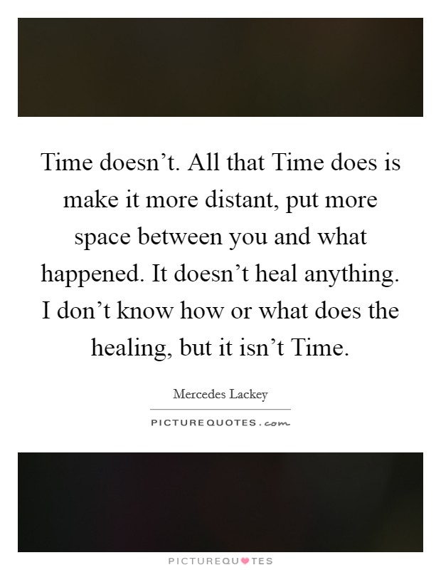 Time doesn't. All that Time does is make it more distant, put more space between you and what happened. It doesn't heal anything. I don't know how or what does the healing, but it isn't Time Picture Quote #1