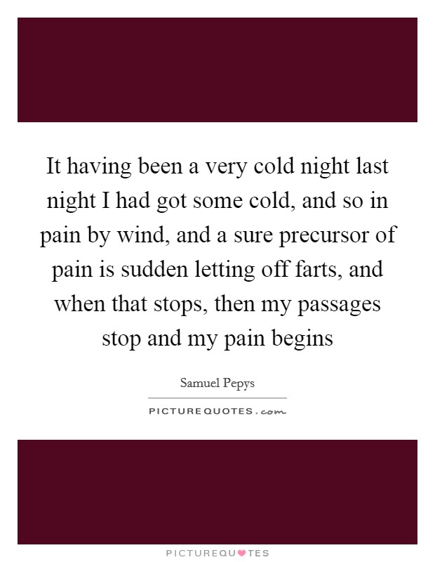 It having been a very cold night last night I had got some cold, and so in pain by wind, and a sure precursor of pain is sudden letting off farts, and when that stops, then my passages stop and my pain begins Picture Quote #1