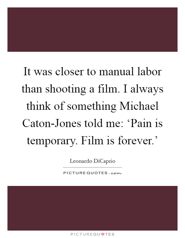 It was closer to manual labor than shooting a film. I always think of something Michael Caton-Jones told me: ‘Pain is temporary. Film is forever.' Picture Quote #1