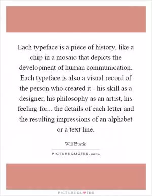 Each typeface is a piece of history, like a chip in a mosaic that depicts the development of human communication. Each typeface is also a visual record of the person who created it - his skill as a designer, his philosophy as an artist, his feeling for... the details of each letter and the resulting impressions of an alphabet or a text line Picture Quote #1