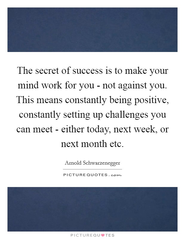 The secret of success is to make your mind work for you - not against you. This means constantly being positive, constantly setting up challenges you can meet - either today, next week, or next month etc Picture Quote #1