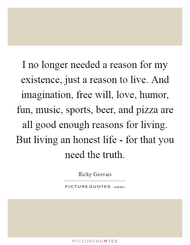 I no longer needed a reason for my existence, just a reason to live. And imagination, free will, love, humor, fun, music, sports, beer, and pizza are all good enough reasons for living. But living an honest life - for that you need the truth Picture Quote #1