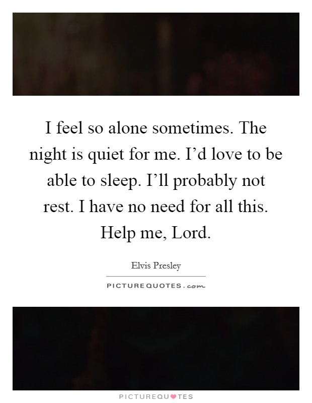 I feel so alone sometimes. The night is quiet for me. I'd love to be able to sleep. I'll probably not rest. I have no need for all this. Help me, Lord Picture Quote #1