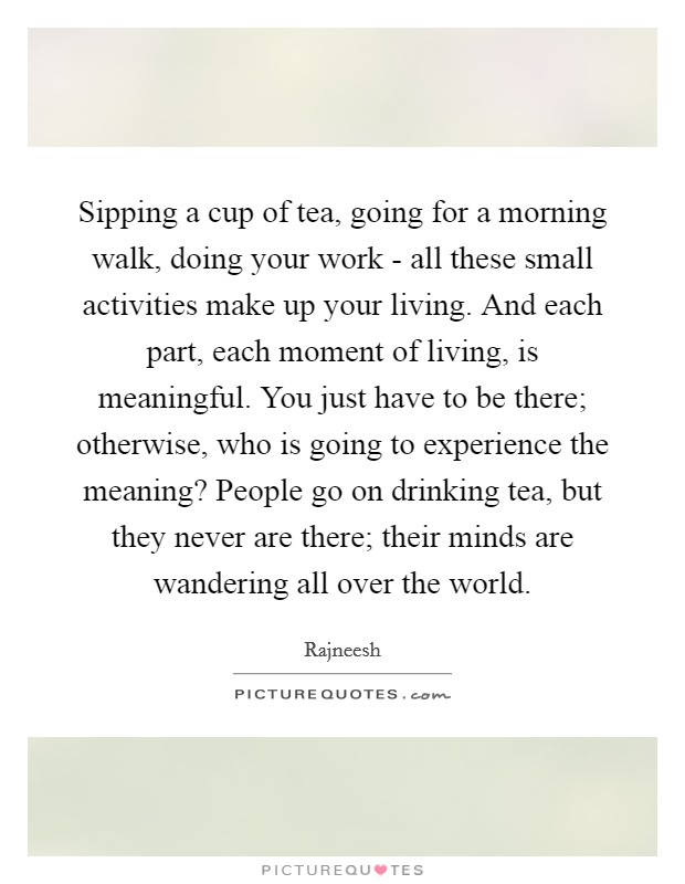 Sipping a cup of tea, going for a morning walk, doing your work - all these small activities make up your living. And each part, each moment of living, is meaningful. You just have to be there; otherwise, who is going to experience the meaning? People go on drinking tea, but they never are there; their minds are wandering all over the world Picture Quote #1