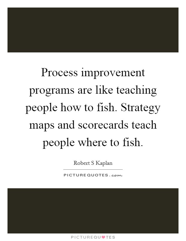 Process improvement programs are like teaching people how to fish. Strategy maps and scorecards teach people where to fish Picture Quote #1