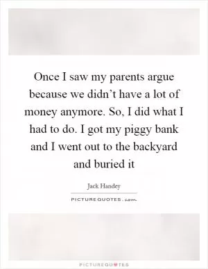 Once I saw my parents argue because we didn’t have a lot of money anymore. So, I did what I had to do. I got my piggy bank and I went out to the backyard and buried it Picture Quote #1