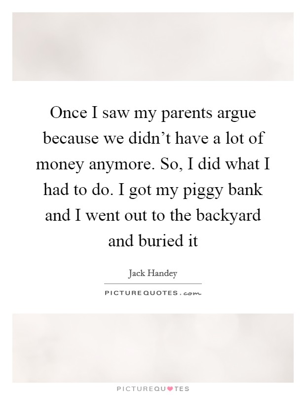 Once I saw my parents argue because we didn't have a lot of money anymore. So, I did what I had to do. I got my piggy bank and I went out to the backyard and buried it Picture Quote #1