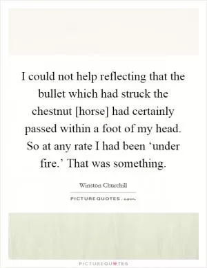 I could not help reflecting that the bullet which had struck the chestnut [horse] had certainly passed within a foot of my head. So at any rate I had been ‘under fire.’ That was something Picture Quote #1