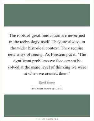 The roots of great innovation are never just in the technology itself. They are always in the wider historical context. They require new ways of seeing. As Einstein put it, ‘The significant problems we face cannot be solved at the same level of thinking we were at when we created them.’ Picture Quote #1