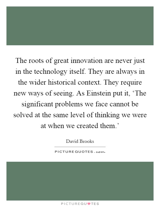 The roots of great innovation are never just in the technology itself. They are always in the wider historical context. They require new ways of seeing. As Einstein put it, ‘The significant problems we face cannot be solved at the same level of thinking we were at when we created them.' Picture Quote #1