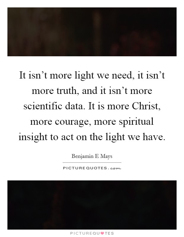 It isn't more light we need, it isn't more truth, and it isn't more scientific data. It is more Christ, more courage, more spiritual insight to act on the light we have Picture Quote #1