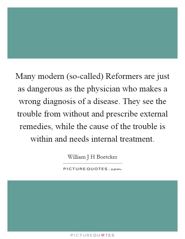 Many modern (so-called) Reformers are just as dangerous as the physician who makes a wrong diagnosis of a disease. They see the trouble from without and prescribe external remedies, while the cause of the trouble is within and needs internal treatment Picture Quote #1