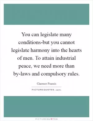 You can legislate many conditions-but you cannot legislate harmony into the hearts of men. To attain industrial peace, we need more than by-laws and compulsory rules Picture Quote #1