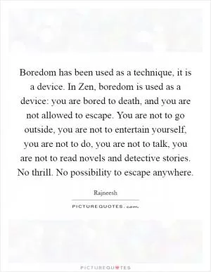 Boredom has been used as a technique, it is a device. In Zen, boredom is used as a device: you are bored to death, and you are not allowed to escape. You are not to go outside, you are not to entertain yourself, you are not to do, you are not to talk, you are not to read novels and detective stories. No thrill. No possibility to escape anywhere Picture Quote #1