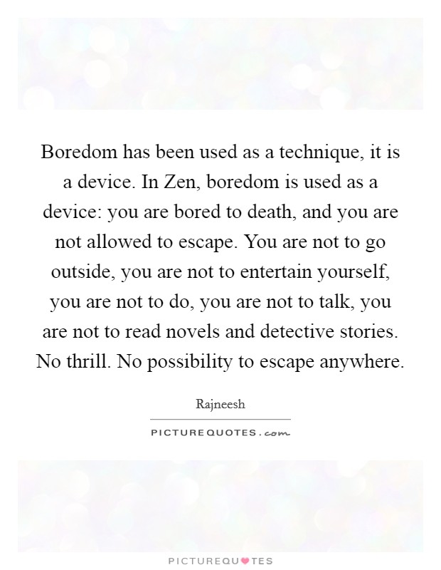 Boredom has been used as a technique, it is a device. In Zen, boredom is used as a device: you are bored to death, and you are not allowed to escape. You are not to go outside, you are not to entertain yourself, you are not to do, you are not to talk, you are not to read novels and detective stories. No thrill. No possibility to escape anywhere Picture Quote #1