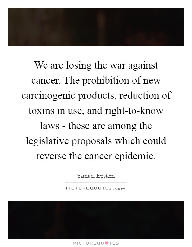 We are losing the war against cancer. The prohibition of new carcinogenic products, reduction of toxins in use, and right-to-know laws - these are among the legislative proposals which could reverse the cancer epidemic Picture Quote #1