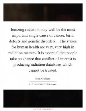 Ionizing radiation may well be the most important single cause of cancer, birth defects and genetic disorders... The stakes for human health are very, very high in radiation matters. It is essential that people take no chance that conflict-of-interest is producing radiation databases which cannot be trusted Picture Quote #1