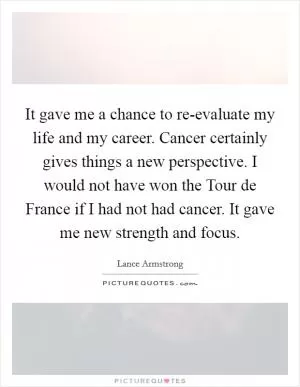 It gave me a chance to re-evaluate my life and my career. Cancer certainly gives things a new perspective. I would not have won the Tour de France if I had not had cancer. It gave me new strength and focus Picture Quote #1